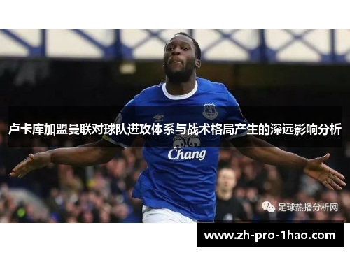 卢卡库加盟曼联对球队进攻体系与战术格局产生的深远影响分析