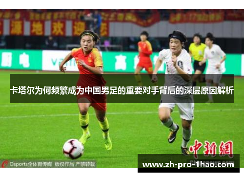 卡塔尔为何频繁成为中国男足的重要对手背后的深层原因解析 卡塔尔为何频繁成为中国男足的重要对手背后的深层原因解析