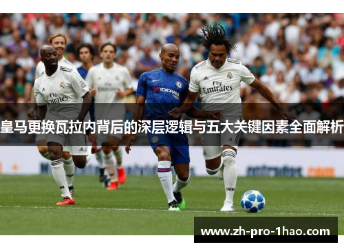 皇马更换瓦拉内背后的深层逻辑与五大关键因素全面解析 皇马更换瓦拉内背后的深层逻辑与五大关键因素全面解析