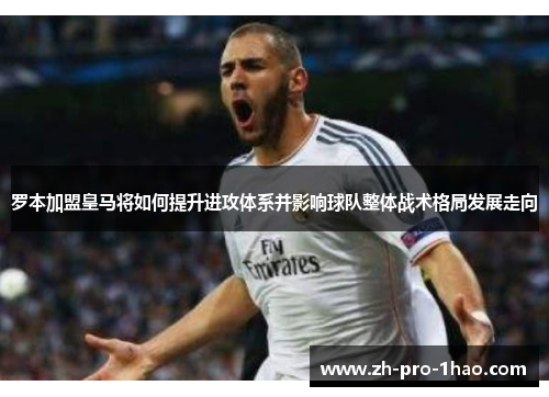 罗本加盟皇马将如何提升进攻体系并影响球队整体战术格局发展走向