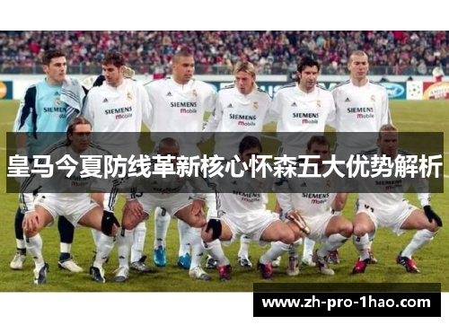 皇马今夏防线革新核心怀森五大优势解析