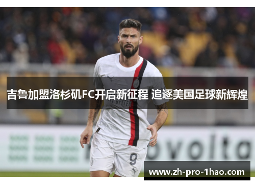 吉鲁加盟洛杉矶FC开启新征程 追逐美国足球新辉煌 吉鲁加盟洛杉矶FC开启新征程 追逐美国足球新辉煌