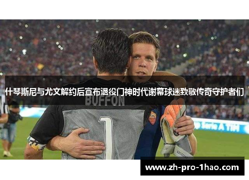 什琴斯尼与尤文解约后宣布退役门神时代谢幕球迷致敬传奇守护者们 什琴斯尼与尤文解约后宣布退役门神时代谢幕球迷致敬传奇守护者们