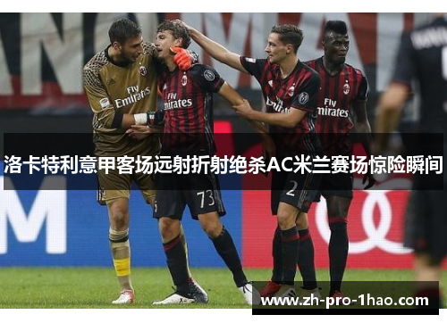 洛卡特利意甲客场远射折射绝杀AC米兰赛场惊险瞬间 洛卡特利意甲客场远射折射绝杀AC米兰赛场惊险瞬间